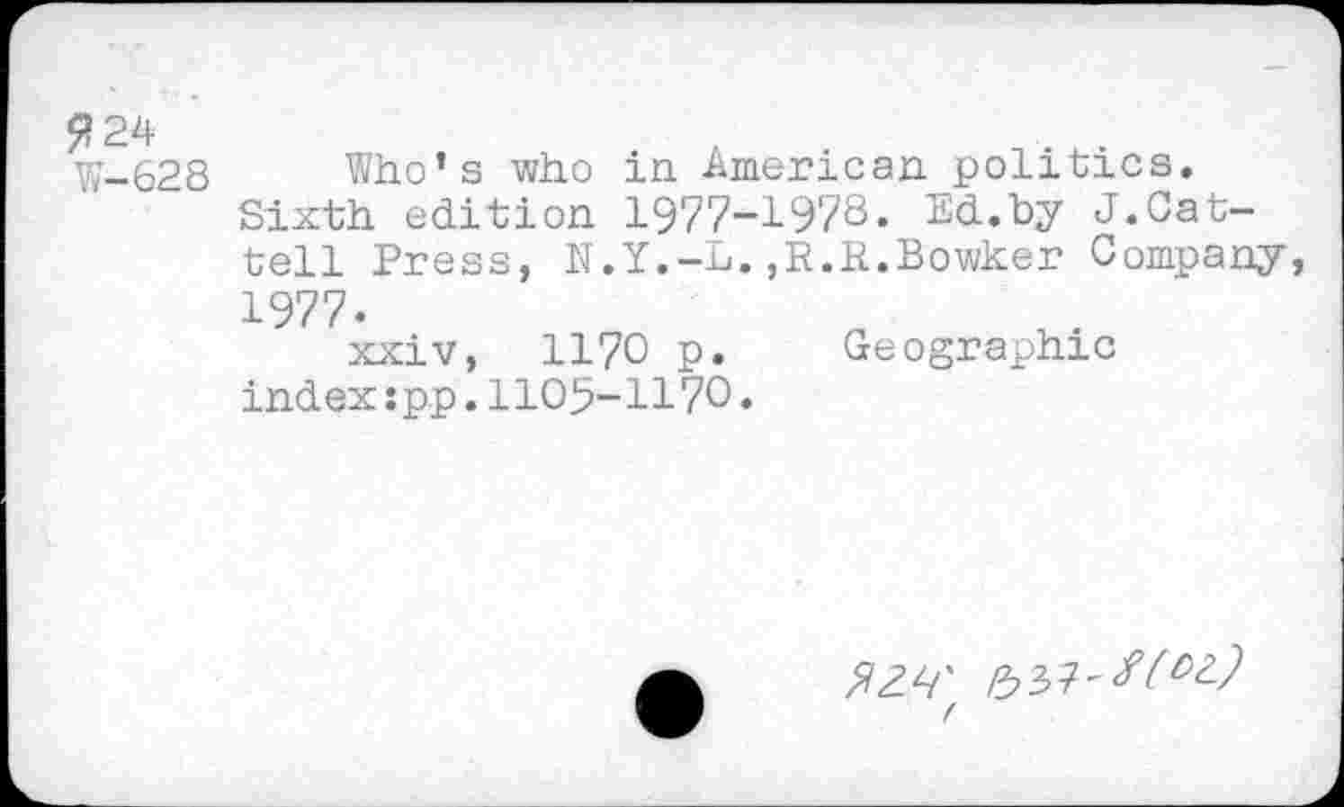 ﻿?24
W-628 Who’s who in American politics.
Sixth edition 1977-1978« Ed.by J.Cat-tell Press, N.Y.-L.,R.R.Bowker Company 1977«
xxiv, 1170 p. Geographic index :p.p. 1105-1170.
^4' /537'^22 (